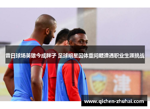 昔日球场英雄今成胖子 足球明星因体重问题遭遇职业生涯挑战