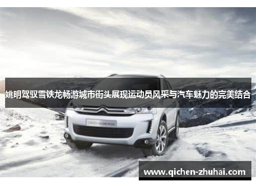 姚明驾驭雪铁龙畅游城市街头展现运动员风采与汽车魅力的完美结合