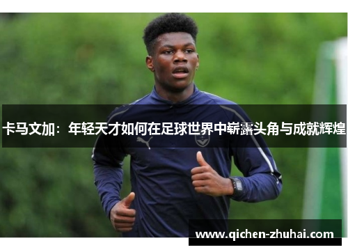 卡马文加：年轻天才如何在足球世界中崭露头角与成就辉煌