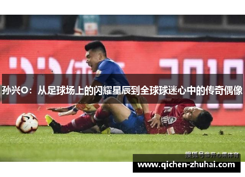 孙兴O：从足球场上的闪耀星辰到全球球迷心中的传奇偶像